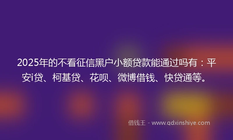 2025年的不看征信黑户小额贷款能通过吗有：平安i贷、柯基贷、花呗、微博借钱、快贷通等。