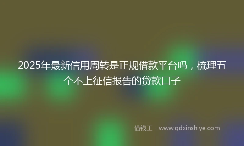 2025年最新信用周转是正规借款平台吗，梳理五个不上征信报告的贷款口子