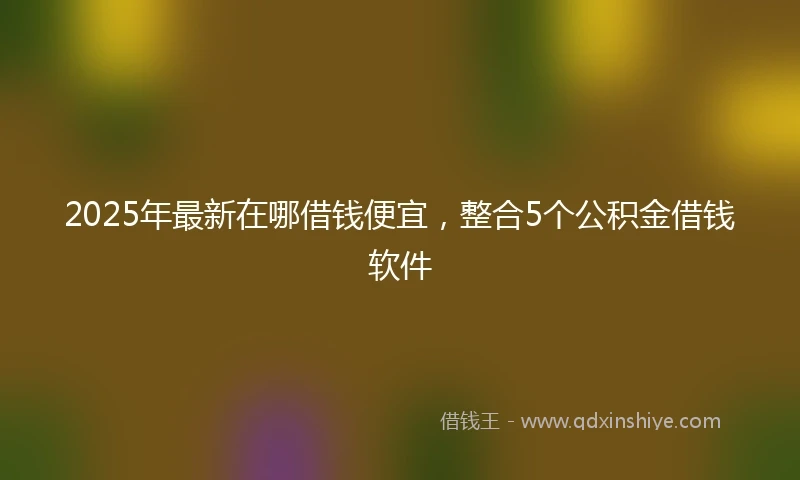2025年最新在哪借钱便宜，整合5个公积金借钱软件
