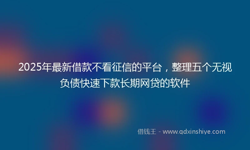 2025年最新借款不看征信的平台，整理五个无视负债快速下款长期网贷的软件