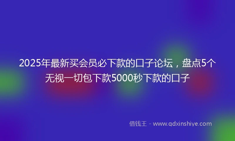 2025年最新买会员必下款的口子论坛，盘点5个无视一切包下款5000秒下款的口子