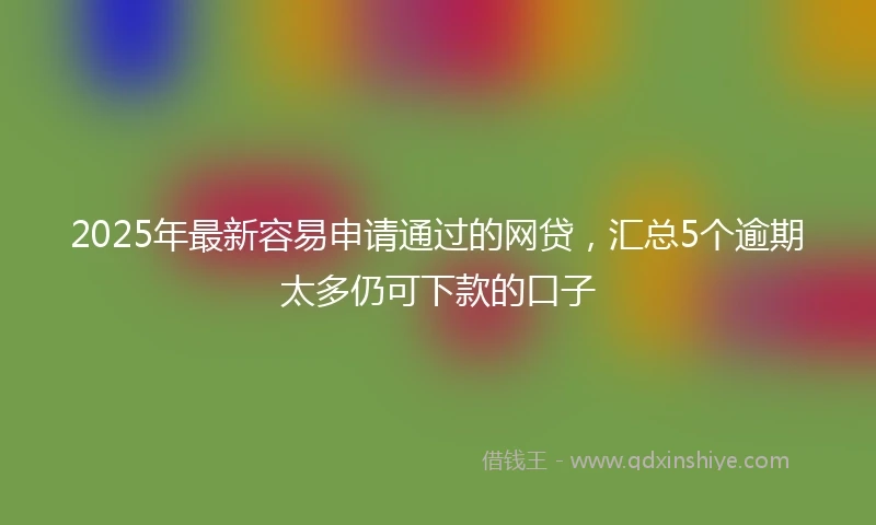 2025年最新容易申请通过的网贷，汇总5个逾期太多仍可下款的口子