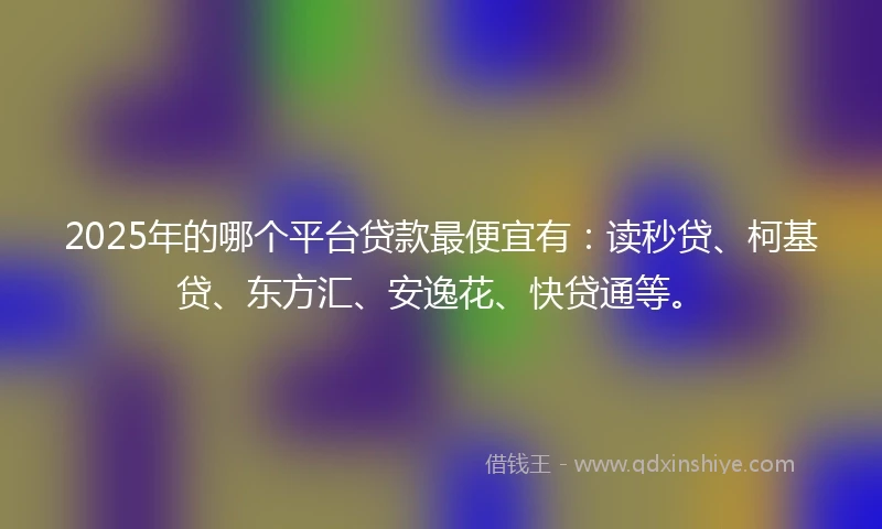 2025年的哪个平台贷款最便宜有：读秒贷、柯基贷、东方汇、安逸花、快贷通等。