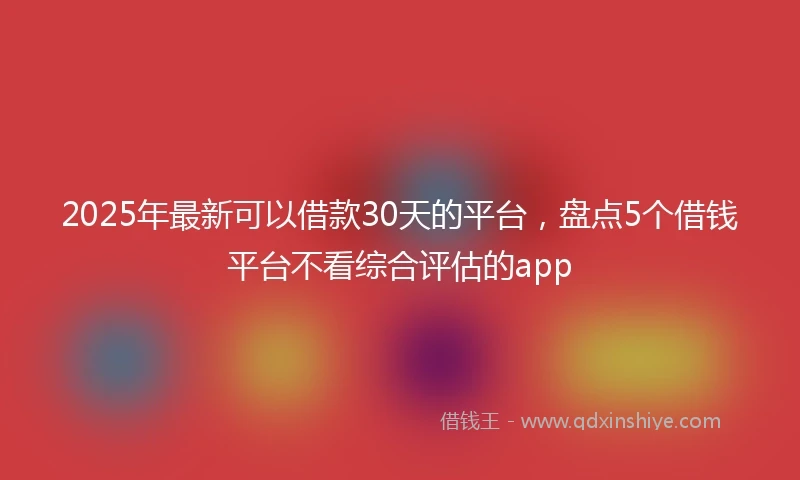 2025年最新可以借款30天的平台，盘点5个借钱平台不看综合评估的app