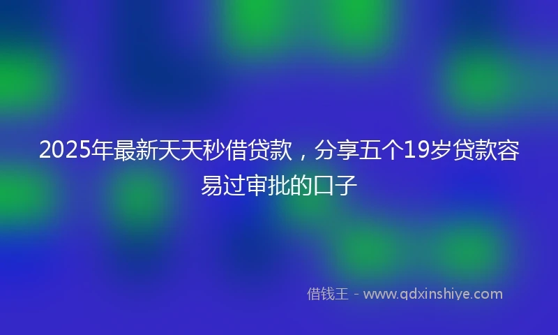 2025年最新天天秒借贷款，分享五个19岁贷款容易过审批的口子