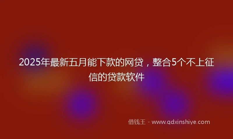 2025年最新五月能下款的网贷，整合5个不上征信的贷款软件