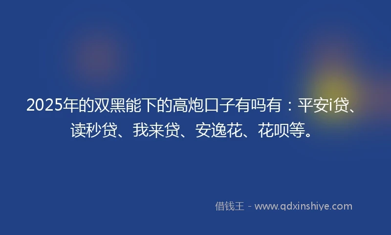 2025年的双黑能下的高炮口子有吗有：平安i贷、读秒贷、我来贷、安逸花、花呗等。