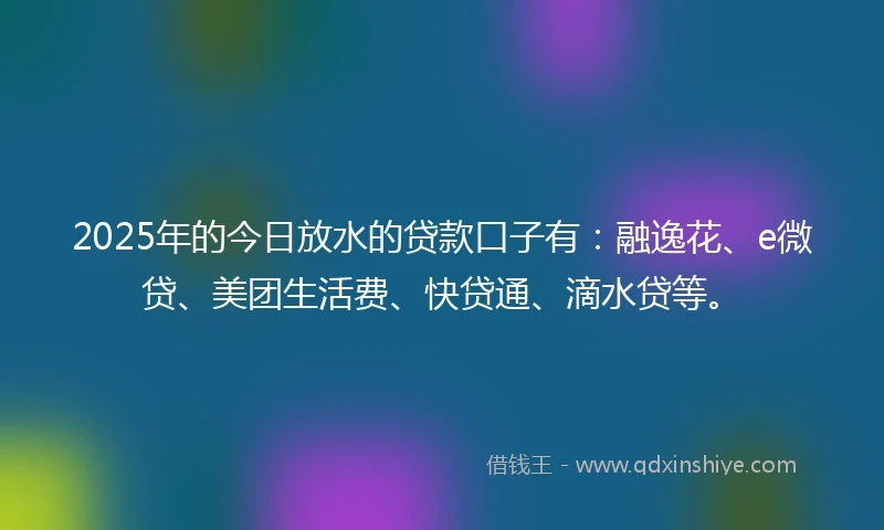 2025年的今日放水的贷款口子有：融逸花、e微贷、美团生活费、快贷通、滴水贷等。