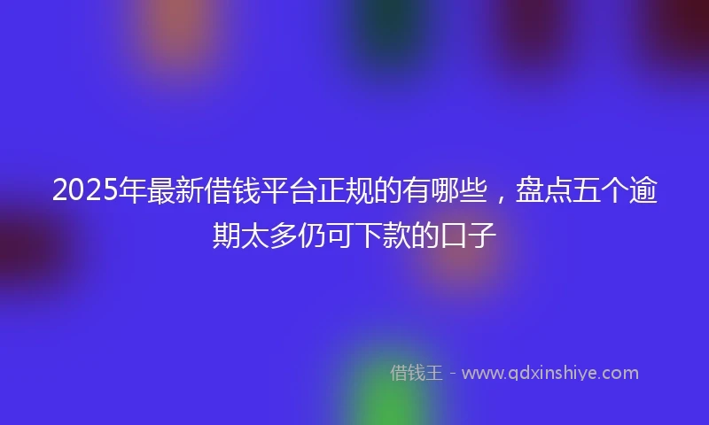 2025年最新借钱平台正规的有哪些，盘点五个逾期太多仍可下款的口子