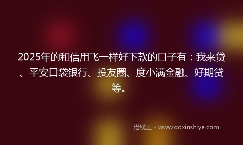 2025年的和信用飞一样好下款的口子有：我来贷、平安口袋银行、投友圈、度小满金融、好期贷等。