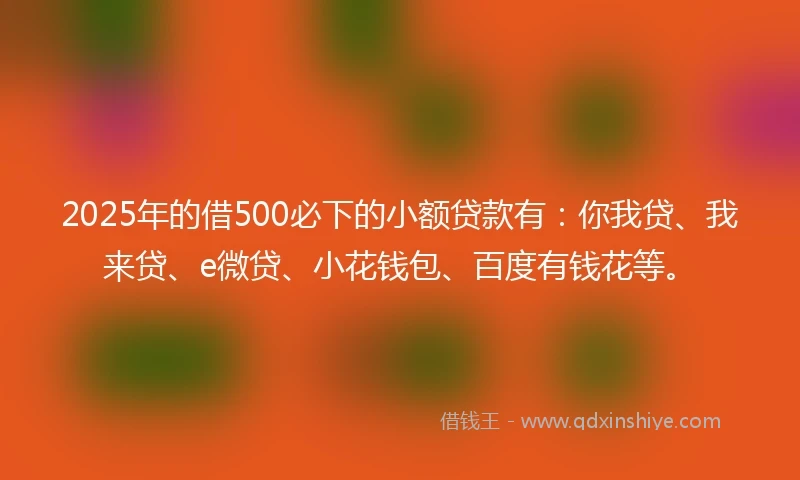 2025年的借500必下的小额贷款有：你我贷、我来贷、e微贷、小花钱包、百度有钱花等。
