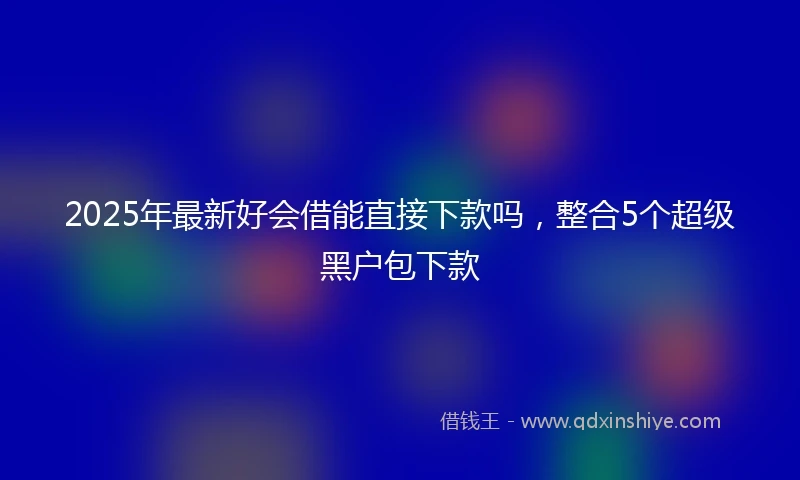 2025年最新好会借能直接下款吗，整合5个超级黑户包下款