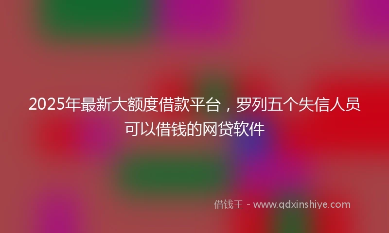 2025年最新大额度借款平台，罗列五个失信人员可以借钱的网贷软件