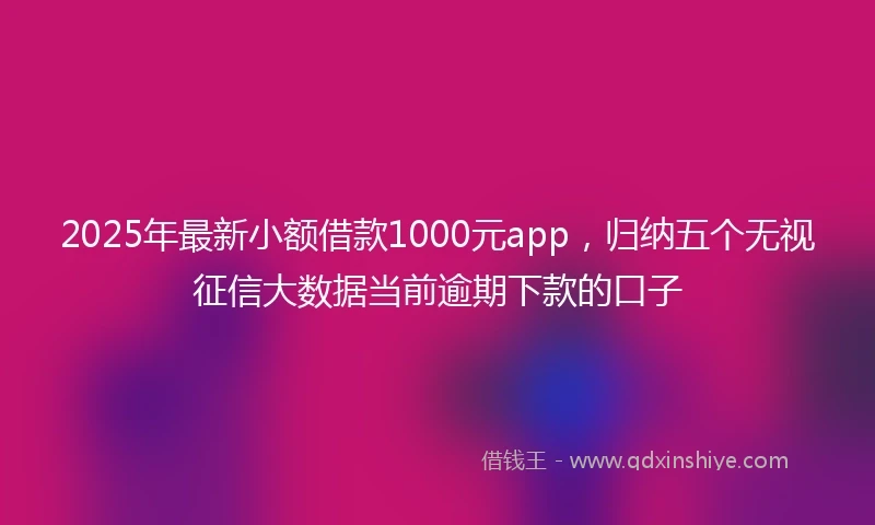2025年最新小额借款1000元app，归纳五个无视征信大数据当前逾期下款的口子