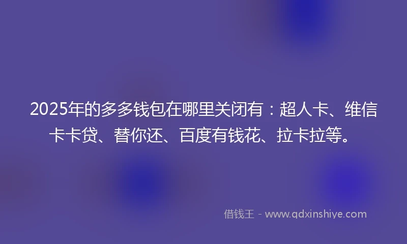 2025年的多多钱包在哪里关闭有：超人卡、维信卡卡贷、替你还、百度有钱花、拉卡拉等。