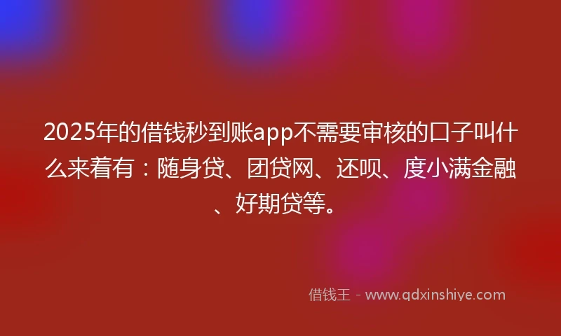 2025年的借钱秒到账app不需要审核的口子叫什么来着有：随身贷、团贷网、还呗、度小满金融、好期贷等。