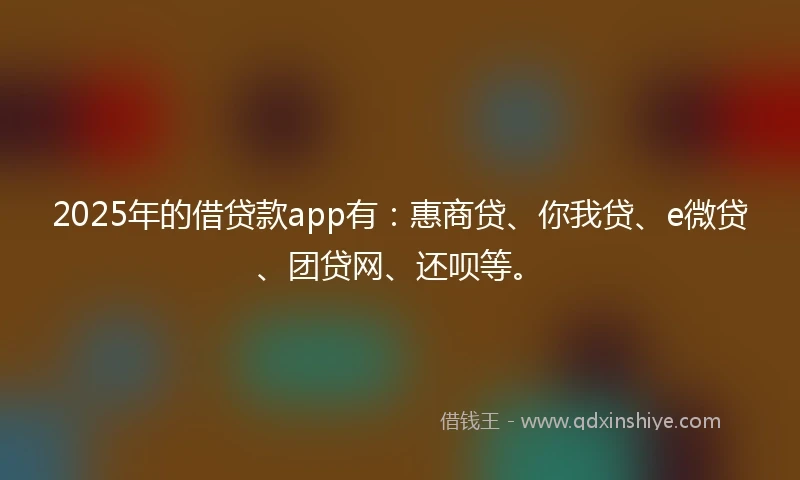 2025年的借贷款app有：惠商贷、你我贷、e微贷、团贷网、还呗等。