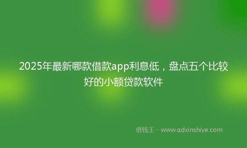 2025年最新哪款借款app利息低，盘点五个比较好的小额贷款软件