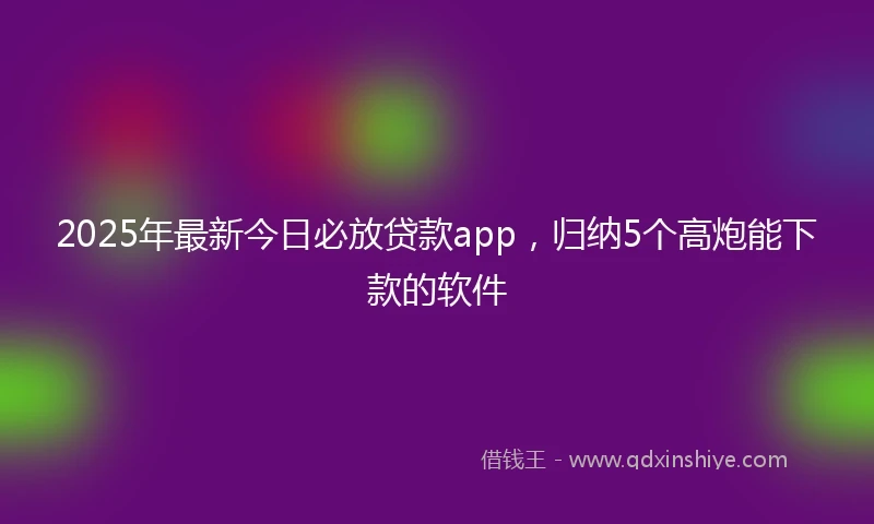 2025年最新今日必放贷款app，归纳5个高炮能下款的软件