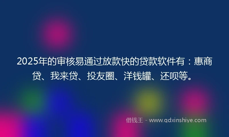2025年的审核易通过放款快的贷款软件有：惠商贷、我来贷、投友圈、洋钱罐、还呗等。