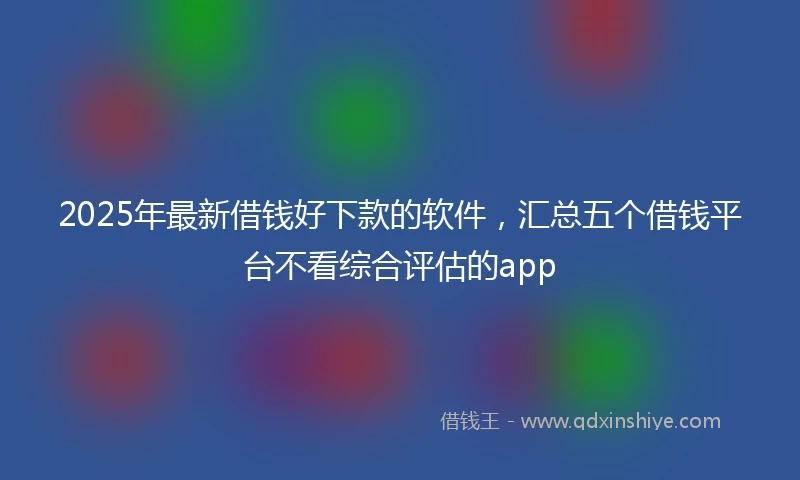 2025年最新借钱好下款的软件，汇总五个借钱平台不看综合评估的app