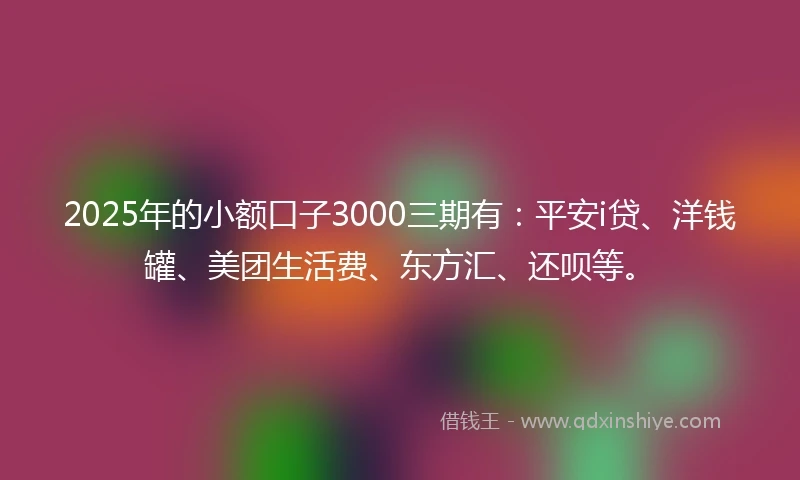 2025年的小额口子3000三期有：平安i贷、洋钱罐、美团生活费、东方汇、还呗等。