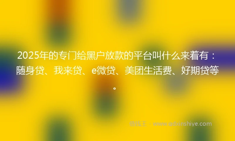 2025年的专门给黑户放款的平台叫什么来着有：随身贷、我来贷、e微贷、美团生活费、好期贷等。
