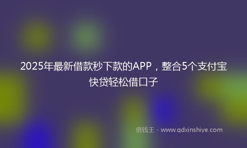 2025年最新借款秒下款的APP，整合5个支付宝快贷轻松借口子