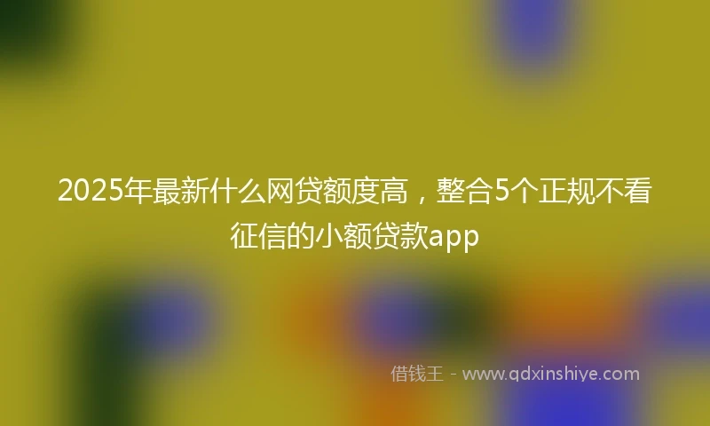 2025年最新什么网贷额度高，整合5个正规不看征信的小额贷款app