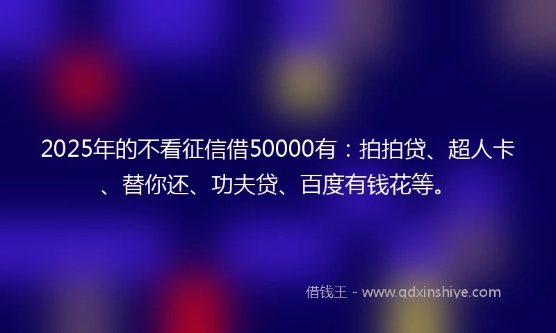 2025年的不看征信借50000有：拍拍贷、超人卡、替你还、功夫贷、百度有钱花等。