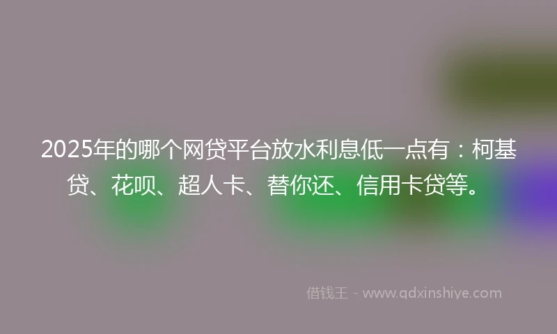 2025年的哪个网贷平台放水利息低一点有：柯基贷、花呗、超人卡、替你还、信用卡贷等。