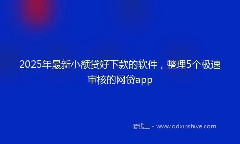 2025年最新小额贷好下款的软件，整理5个极速审核的网贷app