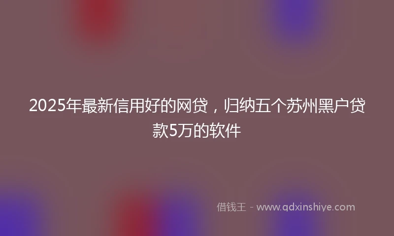 2025年最新信用好的网贷，归纳五个苏州黑户贷款5万的软件