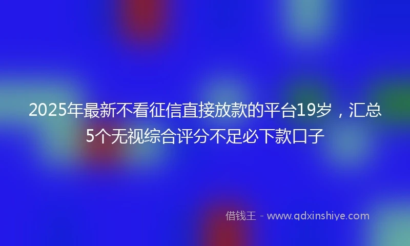2025年最新不看征信直接放款的平台19岁，汇总5个无视综合评分不足必下款口子