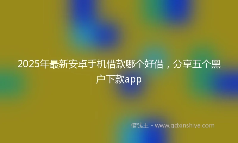2025年最新安卓手机借款哪个好借，分享五个黑户下款app