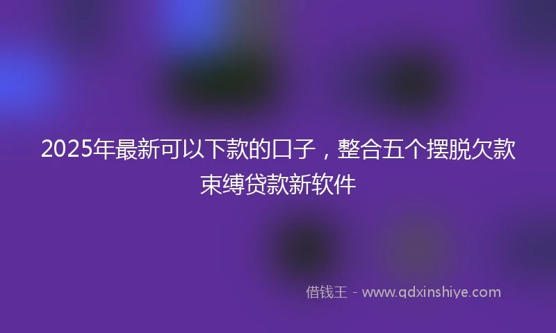 2025年最新可以下款的口子，整合五个摆脱欠款束缚贷款新软件