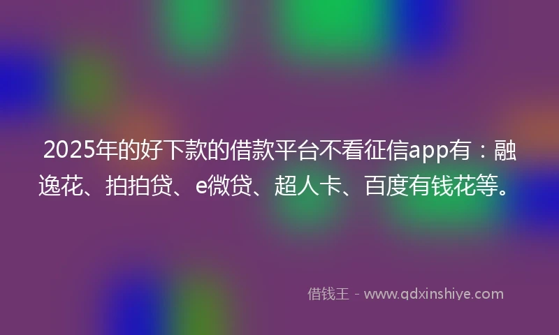 2025年的好下款的借款平台不看征信app有：融逸花、拍拍贷、e微贷、超人卡、百度有钱花等。