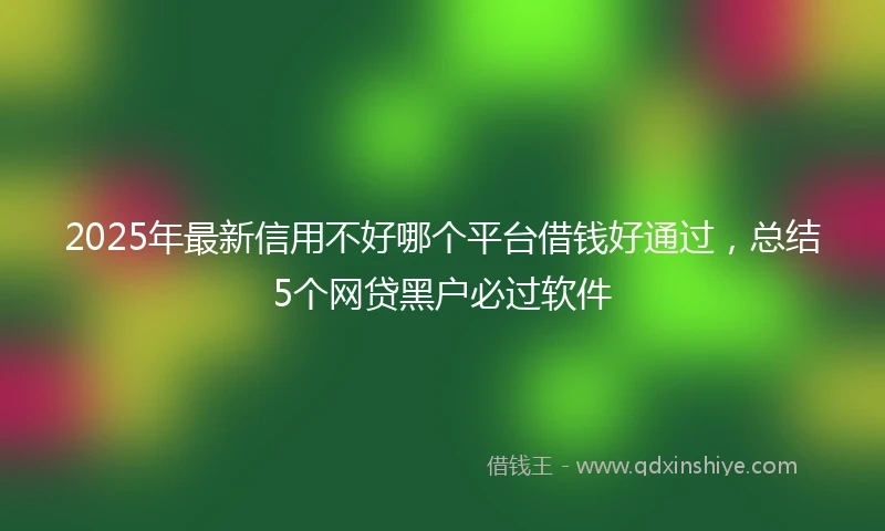 2025年最新信用不好哪个平台借钱好通过，总结5个网贷黑户必过软件