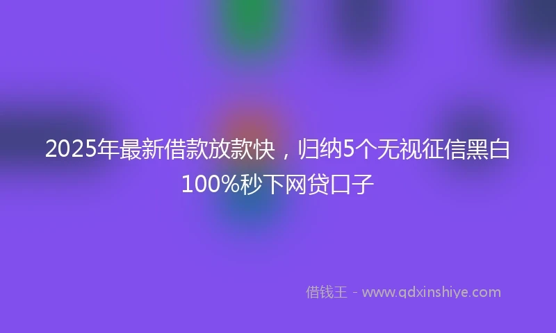 2025年最新借款放款快，归纳5个无视征信黑白100%秒下网贷口子