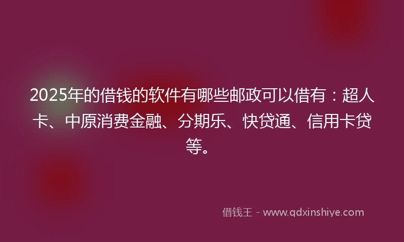 2025年的借钱的软件有哪些邮政可以借有：超人卡、中原消费金融、分期乐、快贷通、信用卡贷等。