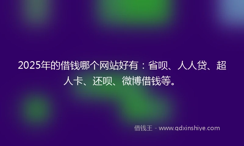 2025年的借钱哪个网站好有：省呗、人人贷、超人卡、还呗、微博借钱等。