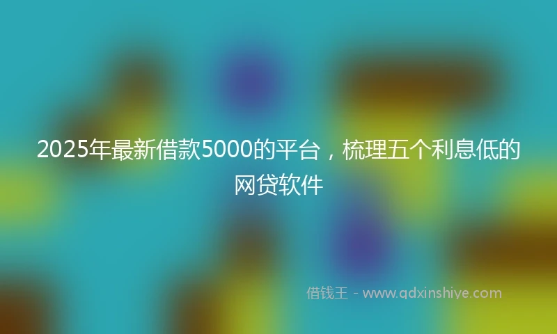 2025年最新借款5000的平台，梳理五个利息低的网贷软件