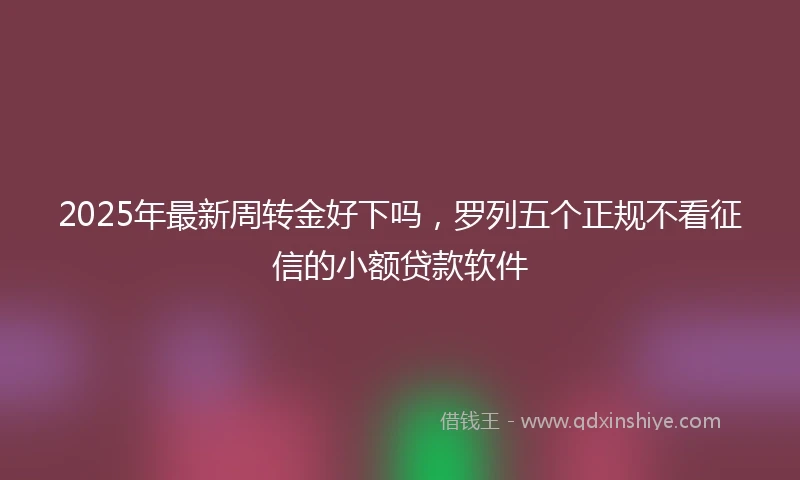 2025年最新周转金好下吗，罗列五个正规不看征信的小额贷款软件