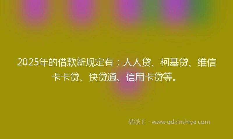 2025年的借款新规定有：人人贷、柯基贷、维信卡卡贷、快贷通、信用卡贷等。