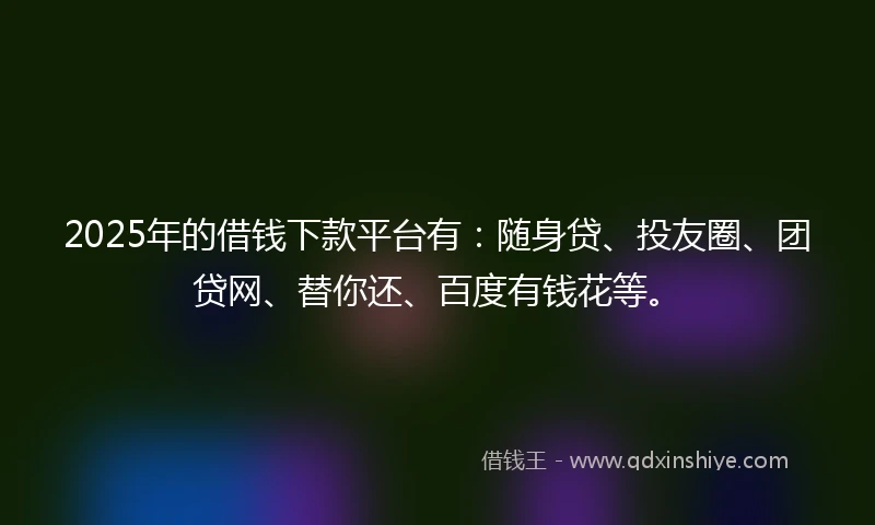 2025年的借钱下款平台有：随身贷、投友圈、团贷网、替你还、百度有钱花等。