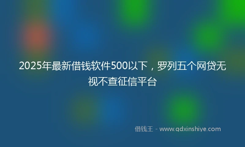 2025年最新借钱软件500以下，罗列五个网贷无视不查征信平台