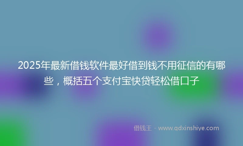 2025年最新借钱软件最好借到钱不用征信的有哪些，概括五个支付宝快贷轻松借口子