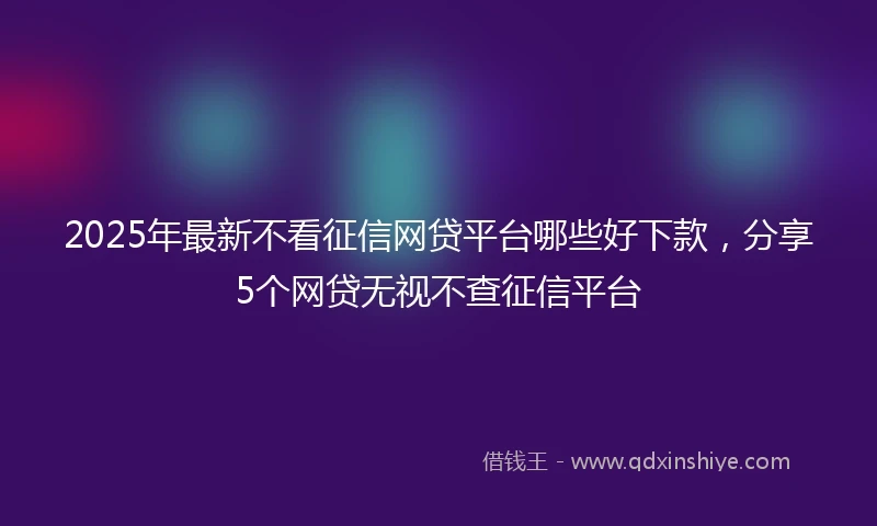 2025年最新不看征信网贷平台哪些好下款，分享5个网贷无视不查征信平台