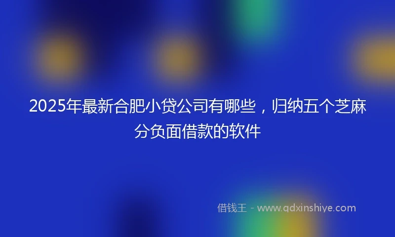2025年最新合肥小贷公司有哪些，归纳五个芝麻分负面借款的软件