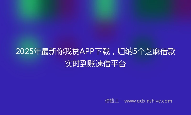 2025年最新你我贷APP下载，归纳5个芝麻借款实时到账速借平台